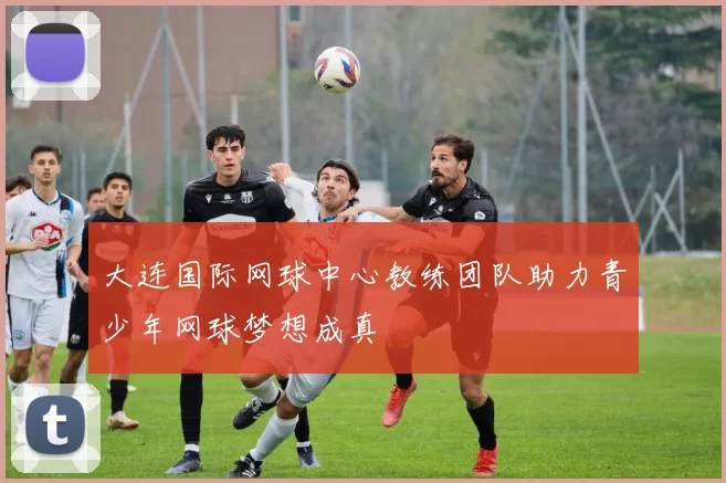 大连国际网球中心教练团队助力青少年网球梦想成真