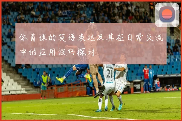 体育课的英语表达及其在日常交流中的应用技巧探讨